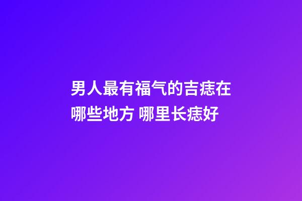 男人最有福气的吉痣在哪些地方 哪里长痣好